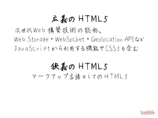 広義の H T M L 5
次世代W eb 構築技術の総称。
W eb Storage・W ebSocket・Geolocati APIな
                                 on   ど
JavaScriptから 用す 利 る機能やCSS3も         含む

          狭義の H T M L 5
     マークアップ言語と て
              し のH T M L 5
 