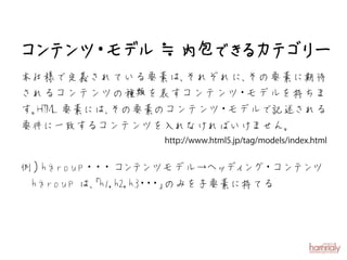コ テ ・ デ ≒内包 き カ ゴ ー
 ン ンツ モ ル  でる テリ
本仕様で定義されている要素は、それぞれに、その要素に期待
されるコンテンツの種類を表すコンテンツ モデルを持ちま
                    ・
す。 要素には、
 HTML   その要素のコンテンツ モデルで記述される
                  ・
要件に一致するコンテンツを入れなければいけません。


例）hgroup・ ・コ テ
         ・ ン ンツモデル→ヘッ ング コンテディ ・ ンツ
　hgroup は、
         「h1,h2,h3 ・ 」
                  ・ ・ のみを子要素に持てる
 