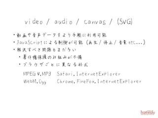 video / audio / canvas / (SVG)
・動画や音声データをより手軽に利用可能
・JavaScriptによる制御が可能（再生 / 停止 / 音 etc ...）
                               量
・解決すべき問題もまだ多い
 ・著作権保護の仕組みが不備
 ・ブラウザごとに異なる形式
   MPEG ４ P,M ３ Safari,InternetExplorer
   W ebM ,O gg  C hrom e,Fi eFox,InternetExplorer
                          r
 
