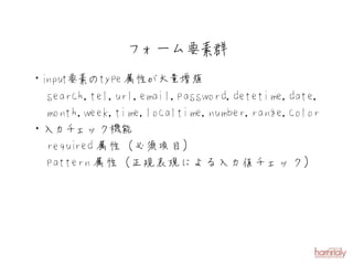 フォーム要素群
・i put要素のtype 属性が大量増殖
 n
  search,tel,url,email,password,detetime,date,
  month,week,time,localtime,number,range,color
・入力チェック機能
  requi 属性（必須項目）
       red
  pattern 属性（正規表現による入力値チェック）
 