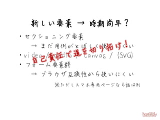 新しい要素 → 時期尚早？
・セクショニング要素
   → まだ用例がとぼしく使いにくい
                    り拓 け！
               を切 / (SVG)
・video / audio道 canvas
          任で /
   自 己責
・フォーム要素群
   → ブラウザ互換性から使いにくい
       ※ただしスマホ専用ページなら話は別
 