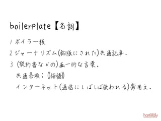 boilerplate【名詞】
1 ボイラー板
2 ジャーナリズム
        （鉛版にされた）共通記事.
3（契約書などの）画一的な言葉,
 共通条項 俗語
     ；
 インターネット
       （通信にしばしば使われる）
                   常用文.
 
