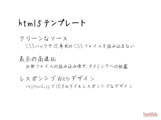 htm l5テ プ ト
       ン レー
クリーンなソース
 CSSハックやIE専用のCSSファイルを読み込まない

表示の高速化
 外部ファイルの読み込み順や、 ミ への配慮
              タイ ング

レスポンシブW ebデザイン
 respond.jsでIE8以下 もレスポンシブなデザイン
                 で
 