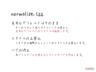 norm alize.css
有用なデフォルトはそのまま
 多くのリセット用スタイルシートは異なり、
 有用なデフォルトのスタイルは維持します。

スタイルの正常化
 さまざまな種類のエレメントのスタイルを正常化します。

バグの修正
 各ブラウザごとの異なるスタイルやバグを修正します。
 