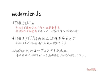 modernizr.js
H TML5shim
  html5で追加された多くの新要素を、
  IE8以下 も使用できるように細工するJavaScript
        で

H TML5 /CSS3の対応状況 チェ ク
                 を ッ
  bodyタ のclass 
       グ      属性に対応状況を出力

JavaScri ローデ ン を
        ptの ィ グ 高速化
  条件分岐で外部フ イ
          ァ ルを読み込むJavaScriptラ ブラリ
                             イ
 