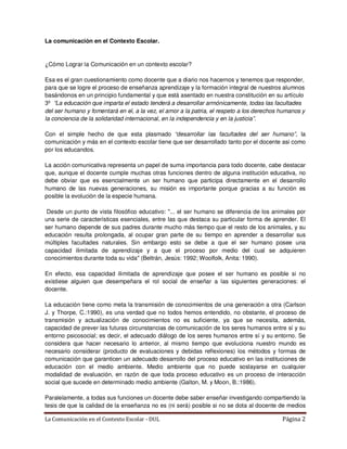 La comunicación en el Contexto Escolar.


¿Cómo Lograr la Comunicación en un contexto escolar?

Esa es el gran cuestionamiento como docente que a diario nos hacernos y tenemos que responder,
para que se logre el proceso de enseñanza aprendizaje y la formación integral de nuestros alumnos
basándonos en un principio fundamental y que está asentado en nuestra constitución en su artículo
3º “La educación que imparta el estado tenderá a desarrollar armónicamente, todas las facultades
del ser humano y fomentará en el, a la vez, el amor a la patria, el respeto a los derechos humanos y
la conciencia de la solidaridad internacional, en la independencia y en la justicia”.

Con el simple hecho de que esta plasmado “desarrollar las facultades del ser humano”, la
comunicación y más en el contexto escolar tiene que ser desarrollado tanto por el docente asi como
por los educandos.

La acción comunicativa representa un papel de suma importancia para todo docente, cabe destacar
que, aunque el docente cumple muchas otras funciones dentro de alguna institución educativa, no
debe obviar que es esencialmente un ser humano que participa directamente en el desarrollo
humano de las nuevas generaciones, su misión es importante porque gracias a su función es
posible la evolución de la especie humana.

 Desde un punto de vista filosófico educativo: "... el ser humano se diferencia de los animales por
una serie de características esenciales, entre las que destaca su particular forma de aprender. El
ser humano depende de sus padres durante mucho más tiempo que el resto de los animales, y su
educación resulta prolongada, al ocupar gran parte de su tiempo en aprender a desarrollar sus
múltiples facultades naturales. Sin embargo esto se debe a que el ser humano posee una
capacidad ilimitada de aprendizaje y a que el proceso por medio del cual se adquieren
conocimientos durante toda su vida" (Beltrán, Jesús: 1992; Woolfolk, Anita: 1990).

En efecto, esa capacidad ilimitada de aprendizaje que posee el ser humano es posible si no
existiese alguien que desempeñara el rol social de enseñar a las siguientes generaciones: el
docente.

La educación tiene como meta la transmisión de conocimientos de una generación a otra (Carlson
J. y Thorpe, C.:1990), es una verdad que no todos hemos entendido, no obstante, el proceso de
transmisión y actualización de conocimientos no es suficiente, ya que se necesita, además,
capacidad de prever las futuras circunstancias de comunicación de los seres humanos entre sí y su
entorno psicosocial; es decir, el adecuado diálogo de los seres humanos entre sí y su entorno. Se
considera que hacer necesario lo anterior, al mismo tiempo que evoluciona nuestro mundo es
necesario considerar (producto de evaluaciones y debidas reflexiones) los métodos y formas de
comunicación que garanticen un adecuado desarrollo del proceso educativo en las instituciones de
educación con el medio ambiente. Medio ambiente que no puede soslayarse en cualquier
modalidad de evaluación, en razón de que toda proceso educativo es un proceso de interacción
social que sucede en determinado medio ambiente (Galton, M. y Moon, B.:1986).

Paralelamente, a todas sus funciones un docente debe saber enseñar investigando compartiendo la
tesis de que la calidad de la enseñanza no es (ni será) posible si no se dota al docente de medios

La Comunicación en el Contexto Escolar - DUL                                               Página 2
 
