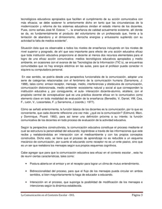 tecnológicos educativos apropiados que faciliten el cumplimiento de su acción comunicativa con
más eficacia; se debe sostener lo anteriormente dicho en tanto que las circunstancias de la
modernización y reforma de los sistemas educativos olvidan el estado interno de los docentes.
Pues, como señala José M. Esteve: "... la enseñanza de calidad actualmente existente, allí donde
se da, es fundamentalmente el producto del voluntarismo de un profesorado que, frente a la
tentación de abandono y el dimisionismo, derrocha energías y entusiasmo supliendo con su
actividad la falta de medios existente".

Situación ésta que es observable a todos los niveles de enseñanza incluyendo en los niveles de
nivel superior y posgrado, de ahí que sea importante para efecto de una acción educativa eficaz
que toda institución educativa proporcione al docente al menos dos recursos elementales para el
logro de una eficaz acción comunicativa: medios tecnológicos educativos apropiados y medio
ambiente, en ocasiones con el avance de las Tecnologías de la Información (TIC´s), se encuentras
comunidades que no hay energía eléctrica en las aulas, para que el profesor pueda conectar ni
siquiera su computadora personal.

 En ese sentido, se podría desde una perspectiva funcionalista de la comunicación, adoptar una
serie de categorías relacionadas con el fenómeno de la comunicación humana (Sarramona, J:
1988), tales como: emisor-receptor, mensaje, medio, interferencias y obstáculos de comunicación,
comunicación distorsionada, medio ambiente -ecosistema natural y social al que corresponden la
institución educativa y, por consiguiente, el aula- interacción docente-alumno, etcétera; con el
propósito central de conceptualizar qué es una práctica docente eficaz en lo comunicativo como
elemento clave en toda modalidad de evaluación de la enseñanza (Benedito, V, Daniel, VM, Cea,
F., León, V., Loscertales, F. y Sarramona, J (coords.): 1977).

Cómo se señaló anteriormente, la función básica de los docentes es la comunicación, por lo que es
conveniente, que cada docente reflexione una vez más: ¿qué es la comunicación? (Edmund, Marc.
y Dominique, Picard: 1992), para así tener una definición próxima a su interés: la función
comunicativa de los docentes en todo proceso de evaluación de la actividad educativa.

Según la perspectiva constructivista, la comunicación educativa constituye el proceso mediante el
cual se estructura la personalidad del educando; lográndose a través de las informaciones que este
recibe y reelaborándolas en interacción con el medioambiente y con los propios conceptos
construidos. Dicho esto, se tiene que el proceso de aprendizaje no es reducible a un esquema
mecánico de comunicación, por cuanto el educando como receptor no es un ente pasivo, sino que
es un ser que reelabora los mensajes según sus propios esquemas cognitivos.

Cabe agregar que para que la comunicación educativa sea eficaz en el contexto escolar , esta ha
de reunir ciertas características, tales como:

   •   Postura abierta en el emisor y en el receptor para lograr un clima de mutuo entendimiento.

   •   Bidireccionalidad del proceso, para que el flujo de los mensajes pueda circular en ambos
       sentidos, si bien mayoritariamente lo haga de educador a educando.

   •   Interacción en el proceso, que suponga la posibilidad de modificación de los mensajes e
       intenciones según la dinámica establecida.


La Comunicación en el Contexto Escolar - DUL                                              Página 3
 