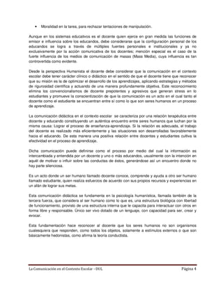 •   Moralidad en la tarea, para rechazar tentaciones de manipulación.

Aunque en los sistemas educativos es el docente quien ejerce en gran medida las funciones de
emisor e influencia sobre los educandos, debe considerarse que la configuración personal de los
educandos se logra a través de múltiples fuentes personales e institucionales y ya no
exclusivamente por la acción comunicativa de los docentes; mención especial es el caso de la
fuerte influencia de los medios de comunicación de masas (Mass Media), cuya influencia es tan
controvertida como evidente.

Desde la perspectiva Humanista el docente debe considerar que la comunicación en el contexto
escolar debe tener carácter clínico o didáctico en el sentido de que el docente tiene que reconocer
que su misión es la de optimizar el desarrollo de los aprendizajes, aplicando estrategias y métodos
de rigurosidad científica y actuando de una manera profundamente objetiva. Este reconocimiento
elimina los convencionalismos de docente prepotentes y agresivos que generan stress en lo
estudiantes y promueve la conscientización de que la comunicación es un acto en el cual tanto el
docente como el estudiante se encuentran entre sí como lo que son seres humanos en un proceso
de aprendizaje.

La comunicación didáctica en el contexto escolar se caracteriza por una relación terapéutica entre
docente y educando constituyendo un auténtica encuentro entre seres humanos que luchan por la
misma causa: Lograr el proceso de enseñanza-aprendizaje. Si la relación es adecuada, el trabajo
del docente es realizado más eficientemente y las situaciones son desarrolladas favorablemente
hacia el educando. De esta manera una positiva relación entre docentes y estudiantes cultiva la
efectividad en el proceso de aprendizaje.

Dicha comunicación puede definirse como el proceso por medio del cual la información es
intercambiada y entendida por un docente y uno o más educandos, usualmente con la intención en
aquél de motivar o influir sobre las conductas de éstos, generándose así un encuentro donde no
hay parte silenciosa.

Es un acto donde un ser humano llamado docente conoce, comprende y ayuda a otro ser humano
llamado estudiante, quien realiza esfuerzos de acuerdo con sus propios recursos y experiencias en
un afán de lograr sus metas.

Esta comunicación didáctica se fundamenta en la psicología humanística, llamada también de la
tercera fuerza, que considera al ser humano como lo que es, una estructura biológica con libertad
de funcionamiento, provisto de una estructura interna que le capacita para interactuar con otros en
forma libre y responsable. Único ser vivo dotado de un lenguaje, con capacidad para ser, crear y
evocar.

Esta fundamentación hace reconocer al docente que los seres humanos no son organismos
cualesquiera que responden, como todos los objetos, solamente a estímulos externos o que son
básicamente hedonistas, como afirma la teoría conductista.




La Comunicación en el Contexto Escolar - DUL                                              Página 4
 