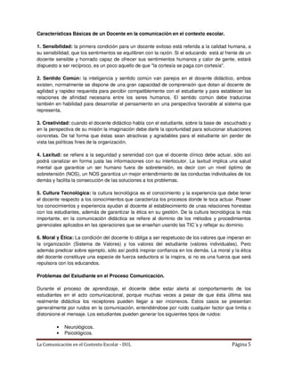 Características Básicas de un Docente en la comunicación en el contexto escolar.

1. Sensibilidad: la primera condición para un docente exitoso está referida a la calidad humana, a
su sensibilidad, que los sentimientos se equilibren con la razón. Si el educando está al frente de un
docente sensible y honrado capaz de ofrecer sus sentimientos humanos y calor de gente, estará
dispuesto a ser recíproco, es un poco aquello de que "la cortesía se paga con cortesía".

2. Sentido Común: la inteligencia y sentido común van parejos en el docente didáctico, ambos
existen, normalmente se dispone de una gran capacidad de comprensión que dotan al docente de
agilidad y rapidez requerida para percibir compatiblemente con el estudiante y para establecer las
relaciones de afinidad necesaria entre los seres humanos. El sentido común debe traducirse
también en habilidad para desarrollar el pensamiento en una perspectiva favorable al sistema que
representa.

3. Creatividad: cuando el docente didáctico habla con el estudiante, sobre la base de escuchado y
en la perspectiva de su misión la imaginación debe darle la oportunidad para solucionar situaciones
concretas. De tal forma que éstas sean atractivas y agradables para el estudiante sin perder de
vista las políticas fines de la organización.

4. Laxitud: se refiere a la seguridad y serenidad con que el docente clínico debe actuar, sólo así
podrá canalizar en forma justa las informaciones con su interlocutor. La laxitud implica una salud
mental que garantice un ser humano fuera de sobretensión, es decir con un nivel óptimo de
sobretensión (NOS), un NOS garantiza un mejor entendimiento de las conductas individuales de los
demás y facilita la consecución de las soluciones a los problemas.

5. Cultura Tecnológica: la cultura tecnológica es el conocimiento y la experiencia que debe tener
el docente respecto a los conocimientos que caracteriza los procesos donde le toca actuar. Poseer
los conocimientos y experiencia ayudan al docente al establecimiento de unas relaciones honestas
con los estudiantes, además de garantizar la ética en su gestión. De la cultura tecnológica la más
importante, en la comunicación didáctica se refiere al dominio de los métodos y procedimientos
gerenciales aplicados en las operaciones que se enseñan usando las TIC´s y reflejar su dominio.

6. Moral y Ética: La condición del docente lo obliga a ser respetuoso de los valores que imperan en
la organización (Sistema de Valores) y los valores del estudiante (valores individuales). Pero
además predicar sobre ejemplo, sólo así podrá inspirar confianza en los demás. La moral y la ética
del docente constituye una especie de fuerza seductora si la inspira, si no es una fuerza que será
repulsora con los educandos.

Problemas del Estudiante en el Proceso Comunicación.

Durante el proceso de aprendizaje, el docente debe estar alerta al comportamiento de los
estudiantes en el acto comunicacional, porque muchas veces a pesar de que ésta última sea
realmente didáctica los receptores pueden llegar a ser inconexos. Estos casos se presentan
generalmente por ruidos en la comunicación, entendiéndose por ruido cualquier factor que limita o
distorsione el mensaje. Los estudiantes pueden generar los siguientes tipos de ruidos:

         •   Neurológicos.
         •   Psicológicos.

La Comunicación en el Contexto Escolar - DUL                                                Página 5
 