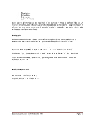 •   Filtraciones.
         •   Semánticos.
         •   Sobrecarga.
         •   Juicios de valores.

Estos son los problemas que se presentan en los alumnos y donde el profesor debe ser un
mediador entre lo que se indicó en sus características básicas como docente y los problemas en el
alumno, que seria bueno como tema de abordaje en otra investigación y que es un reto en todo
proceso de enseñanza aprendizaje.



Bibliografía.

Constitución Política de los Estados Unidos Mexicanos, publicada en el Diario Oficial de la
Federación (DOF) el 5 de febrero de 1917 y última reforma publicada DOF 09-02-201.



Woolfolk, Anita, E. (1990): PSICOLOGIA EDUCATIVA, eds. Prentice-Hall, México.

Sarramona, J. (ed.) (1988): COMUNICACION Y EDUCACION, eds. CEAC, S.A., Barcelona.

Tapia, Jesús Alonso (1991): Motivacion y aprendizaje en el aula. como enseñar a pensar, ed.
Santillana, Madrid, 1991.




Ensayo elaborado por:


Ing. Dionicio Urbina López M.M.E.
Zapopan, Jalisco. 10 de Febrero de 2012.




La Comunicación en el Contexto Escolar - DUL                                                  Página 6
 