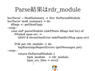 hscParse' :: ModSummary -> Hsc HsParsedModule
hscParse' mod_summary = do
   dflags <- getDynFlags
--snip--
   case unP parseModule (mkPState dflags buf loc) of
      PFailed span err ->
         liftIO $ throwOneError (mkPlainErrMsg span err)

      POk pst rdr_module -> do
         logWarningsReportErrors (getMessages pst)
--snip--
         return HsParsedModule {
               hpm_module = rdr_module,
               hpm_src_files = srcs2
                  }
 