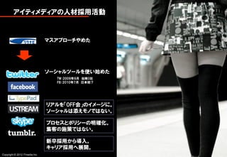 アイティメディアの人材採用活動


                                マスアプローチやめた




                                ソーシャルツールを使い始めた
                                  TW：2009年9月 当時3社
                                  FB：2010年7月 日本初？




                                リアルを「OFF会」のイメージに。
                                ソーシャルは添えモノではない。

                                プロセスとポリシーの明確化。
                                集客の施策ではない。

                                新卒採用から導入。
                                キャリア採用へ展開。
Copyright © 2012 ITmedia Inc.                       1
 