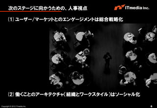 次のステージに向かうための、人事視点

      (1)ユーザー/マーケットとのエンゲージメントは総合戦略化




      (2)働くことのアーキテクチャ（組織とワークスタイル）はソーシャル化

Copyright © 2012 ITmedia Inc.              6
 