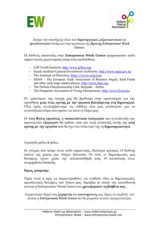 Ζητάμε την υποστήριξη όλων των δημιουργικών, ριζοσπαστικών και
   προοδευτικών δυνάμεων στην οργάνωση της Πρώτης Entrepreneur Week
                                  Greece.

Οι διεθνείς αποστολές στην Entrepreneur Week Greece εκπροσωπούν πολύ
σημαντικούς οργανισμούς όπως τους ακόλουθους:

   -   G20 Youth Summit, http://www.g20ys.org/
   -   Saudi Arabian General Investment Authority, http://www.sagia.gov.sa/
   -   The Institute of Directors, http://www.iod.com
   -   EBAN – The European Trade Association of Business Angels, Seed Funds
       and other early stage market players, http://www.eban.org
   -   The Palilula Entrepreneurship Club, Belgrade – Serbia
   -   The Hungarian Association of Young Entrepreneurs, http://www.fivosz.hu

Οι «μάστορες» της εποχής μας θα βρεθούμε στην πρωτοπορία για την
προώθηση μιας νέας σχέσης με την εργασία βασιζόμενης στη δημιουργία.
Όλοι εμείς αναλαμβάνουμε τις ευθύνες που μας αναλογούν για το
αναπτυξιακό άλμα που πρέπει να κάνει η Χώρα μας.

Οι νέες θέσεις εργασίας, η υποκατάσταση εισαγωγών και η ανάπτυξη των
πρωτογενών εξαγωγών θα έρθουν από την υγιή ανάπτυξη αυτής της νέας
σχέσης με την εργασία που θα έχει στο επίκεντρό της τη δημιουργικότητα.



Αγαπητές φίλες & φίλοι,

Οι στιγμές που ζούμε είναι πολύ σημαντικές, ιδιαίτερα κρίσιμες. Η διεθνής
εικόνα της χώρας έχει πληγεί βάναυσα. Οι νέοι, οι δημιουργικές μας
δυνάμεις, έχουν χάσει την αυτοπεποίθησή τους. Η κατάσταση είναι
αναμφίβολα δύσκολη.

Όμως, μπορούμε.

Τώρα είναι η ώρα να συγκεντρωθούν, να ενωθούν όλες οι δημιουργικές,
προοδευτικές δυνάμεις του Τόπου μας. Ακριβώς σε αυτήν την κατεύθυνση
γίνεται η Entrepreneur Week Greece και χρειαζόμαστε τη βοήθειά σας.

Ευχαριστούμε θερμά τους χορηγούς και υποστηρικτές μας, δίχως τη συμβολή των
 οποίων η Entrepreneur Week Greece δεν θα μπορούσε να γίνει πραγματικότητα:



             Hellenic Start-up Association - www.hellenicstartups.gr
                       Entrepreneur Week - www.entrepreneurweek.net
 