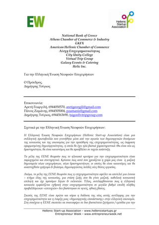 National Bank of Greece
                    Athens Chamber of Commerce & Industry
                                    GKFX
                    American Hellenic Chamber of Commerce
                          Λέσχη Επιχειρηματικότητας
                              City Unity College
                              Virtual Trip Group
                           Galaxy Events & Catering
                                   Helic Inc.

Για την Ελληνική Ένωση Νεοφυών Επιχειρήσεων

Ο Πρόεδρος,
Δημήτρης Τσίγκος




Επικοινωνία:
Αρετή Γεωργιλή, 6944050570, aretigeorgili@gmail.com
Πάνος Ζαμάνης, 6944505004, pzamanis@gmail.com
Δημήτρης Τσίγκος, 6944563690, tsigos@vtripgroup.com


Σχετικά με την Ελληνική Ένωση Νεοφυών Επιχειρήσεων:

Η Ελληνική Ένωση Νεοφυών Επιχειρήσεων (Hellenic Start-up Association) είναι μια
συλλογική πρωτοβουλία που γεννήθηκε μέσα από την αγωνία των δημιουργικών δυνάμεων
της κοινωνίας και της οικονομίας για την προώθηση της επιχειρηματικότητας, ως έκφραση
εφαρμοσμένης δημιουργικότητας, η οποία θα έχει τρία βασικά χαρακτηριστικά: Θα είναι νέα ως
δραστηριότητα, θα είναι καινοτόμος και θα προσβλέπει σε ταχεία ανάπτυξη.

Τα μέλη της ΕΕΝΕ θεωρούν πως το ηλικιακό κριτήριο για την επιχειρηματικότητα είναι
παρωχημένο και συντηρητικό. Κρίνουν πως αυτό που χρειάζεται η χώρα μας είναι η μαζική
δημιουργία νέων επιχειρήσεων, νέων δραστηριοτήτων, οι οποίες θα είναι καινοτόμες και θα
αναπτυχθούν γρήγορα & βιώσιμα, δημιουργώντας πολλές νέες θέσεις εργασίας.

Ακόμα, τα μέλη της ΕΕΝΕ θεωρούν πως η επιχειρηματικότητα οφείλει να αποτελεί μια έννοια
– κτήμα όλης της κοινωνίας, μια στάση ζωής που θα γίνει μαζική, καθολική κοινωνική
επιλογή και όχι προνόμιο λίγων & εκλεκτών. Τέλος, αντιλαμβάνονται πως η ελληνική
κοινωνία εμφανίζεται εχθρική στην επιχειρηματικότητα σε μεγάλο βαθμό επειδή πλήθος
προβαλλόμενων «επιτυχιών» δεν βασίστηκαν σε υγιείς, ηθικές βάσεις.

Σκοπός της ΕΕΝΕ είναι πρώτα και κύρια η διάδοση της νέας αυτής αντίληψης για την
επιχειρηματικότητα και η έναρξη μιας «δημιουργικής επανάστασης» στην ελληνική οικονομία.
Στη συνέχεια η ΕΕΝΕ σκοπεύει να συνεισφέρει σε δυο βασικότατα ζητήματα / εμπόδια για την

              Hellenic Start-up Association - www.hellenicstartups.gr
                        Entrepreneur Week - www.entrepreneurweek.net
 
