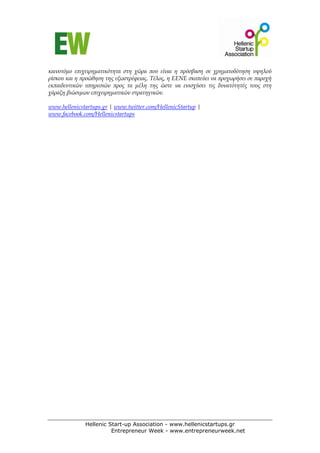 καινοτόμο επιχειρηματικότητα στη χώρα που είναι η πρόσβαση σε χρηματοδότηση υψηλού
ρίσκου και η προώθηση της εξωστρέφειας. Τέλος, η ΕΕΝΕ σκοπεύει να προχωρήσει σε παροχή
εκπαιδευτικών υπηρεσιών προς τα μέλη της ώστε να ενισχύσει τις δυνατότητές τους στη
χάραξη βιώσιμων επιχειρηματικών στρατηγικών.

www.hellenicstartups.gr | www.twitter.com/HellenicStartup |
www.facebook.com/Hellenicstartups




              Hellenic Start-up Association - www.hellenicstartups.gr
                        Entrepreneur Week - www.entrepreneurweek.net
 