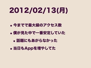 2012/02/13(月)

• 今までで最大級のアクセス数
• 僕が見た中で一番安定していた
 • 話題にもあがらなかった
• 当日もAppを増やしてた
 