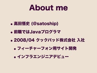 About me

• 高田悟史 (@satoship)
• 前職ではJavaプログラマ
• 2008/04 クックパッド株式会社 入社
 • フィーチャーフォン用サイト開発
 • インフラエンジニアデビュー
 