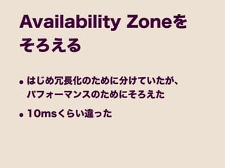 Availability Zoneを
そろえる

• はじめ冗長化のために分けていたが、
 パフォーマンスのためにそろえた

• 10msくらい違った
 