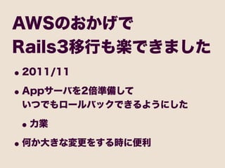 AWSのおかげで
Rails3移行も楽できました
• 2011/11
• Appサーバを2倍準備して
 いつでもロールバックできるようにした

 • 力業
• 何か大きな変更をする時に便利
 