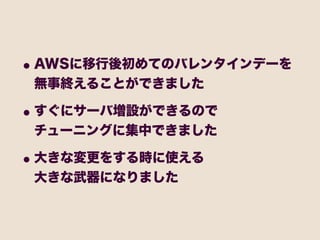 • AWSに移行後初めてのバレンタインデーを
 無事終えることができました

• すぐにサーバ増設ができるので
 チューニングに集中できました

• 大きな変更をする時に使える
 大きな武器になりました
 