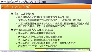 チームビルディングについて（1/6）
チームとは（1/6）
 「チーム」の定義
– ある目的のために協力して行動するグループ。組。
スポーツや共同作業についていわれる。「-を組む」「野球-」
– 一定の共通目標を達成するために、成員間の役割や機能が分化・統合
されている集団。また、それを組み立てること。「全国-」
 チームは単なる人々の集団ではない
– チームには何らかの共通目的がある
– チームメンバーには何かしらの役割がある
– チームメンバーは協力しあって事を成す
– チームには、思いや行動を共有したり、調整するために
活発なコミュニケーションが行われる
Copyright © POStudy (プロダクトオーナーシップ勉強会). All rights reserved. 20
http://www.slideshare.net/youandi060219/ss-14393052
 