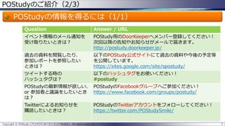 POStudyのご紹介（2/3）
POStudyの情報を得るには（1/1）
3Copyright © POStudy (プロダクトオーナーシップ勉強会). All rights reserved.
Question Answer / URL
イベント情報のメール通知を
受け取りたいときは？
POStudy用のDoorKeeperへメンバー登録してください！
次回以降の告知やお知らせがメールで届きます。
http://postudy.doorkeeper.jp/
過去の資料を閲覧したり、
参加レポートを参照したい
ときは？
以下のPOStudy公式サイトにて過去の資料や今後の予定等
を公開しています。
https://sites.google.com/site/spostudy/
ツイートする時の
ハッシュタグは？
以下のハッシュタグをお使いください！
#postudy
POStudyの最新情報が欲しい、
or 参加者と議論をしたいとき
は？
POStudyのFacebookグループへご参加ください！
https://www.facebook.com/groups/postudy/
Twitterによるお知らせを
購読したいときは？
POStudyのTwitterアカウントをフォローしてください！
https://twitter.com/POStudySmile/
 