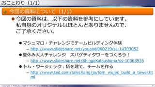 おことわり（1/1）
今回の資料について（1/1）
 今回の資料は、以下の資料を参考にしています。
私自身のオリジナルはほとんどありませんので、
ご了承ください。
 マシュマロ・チャレンジでチームビルディング体験
– http://www.slideshare.net/youandi060219/ss-14393052
 夏休み大人チャレンジ スパゲティタワーをつくろう！
– http://www.slideshare.net/ShingoKatsushima/ss-10363935
 トム・ウージェック：塔を建て、チームを作る
– http://www.ted.com/talks/lang/ja/tom_wujec_build_a_tower.ht
ml
Copyright © POStudy (プロダクトオーナーシップ勉強会). All rights reserved. 6
 