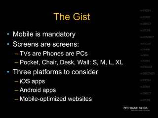 The Gist
• Mobile is mandatory
• Screens are screens:
  – TVs are Phones are PCs
  – Pocket, Chair, Desk, Wall: S, M, L, XL
• Three platforms to consider
  – iOS apps
  – Android apps
  – Mobile-optimized websites
 