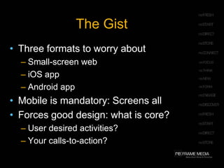 The Gist
• Three formats to worry about
  – Small-screen web
  – iOS app
  – Android app
• Mobile is mandatory: Screens all
• Forces good design: what is core?
  – User desired activities?
  – Your calls-to-action?
 