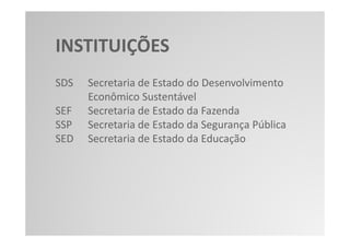 INSTITUIÇÕES
SDS   Secretaria de Estado do Desenvolvimento
      Econômico Sustentável
SEF   Secretaria de Estado da Fazenda
SSP   Secretaria de Estado da Segurança Pública
SED   Secretaria de Estado da Educação
 