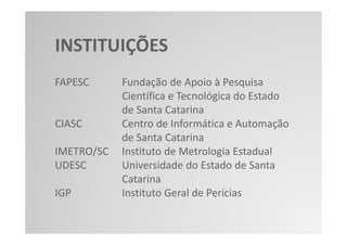 INSTITUIÇÕES
FAPESC      Fundação de Apoio à Pesquisa
            Científica e Tecnológica do Estado
            de Santa Catarina
CIASC       Centro de Informática e Automação
            de Santa Catarina
IMETRO/SC   Instituto de Metrologia Estadual
UDESC       Universidade do Estado de Santa
            Catarina
IGP         Instituto Geral de Perícias
 