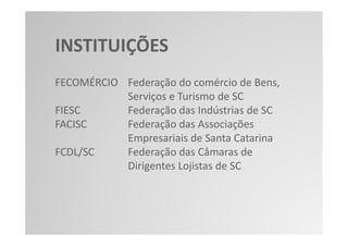 INSTITUIÇÕES
FECOMÉRCIO Federação do comércio de Bens,
           Serviços e Turismo de SC
FIESC      Federação das Indústrias de SC
FACISC     Federação das Associações
           Empresariais de Santa Catarina
FCDL/SC    Federação das Câmaras de
           Dirigentes Lojistas de SC
 