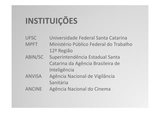INSTITUIÇÕES
UFSC      Universidade Federal Santa Catarina
MPFT      Ministério Público Federal do Trabalho
          12ª Região
ABIN/SC   Superintendência Estadual Santa
          Catarina da Agência Brasileira de
          Inteligência
ANVISA    Agência Nacional de Vigilância
          Sanitária
ANCINE    Agência Nacional do Cinema
 