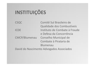INSTITUIÇÕES
CSQC              Comitê Sul Brasileiro de
                  Qualidade dos Combustíveis
ICDE              Instituto de Combate à Fraude
                  e Defesa da Concorrência
CMCP/Blumenau Conselho Municipal de
                  Combate à Pirataria de
                  Blumenau
David do Nascimento Advogados Associados
 