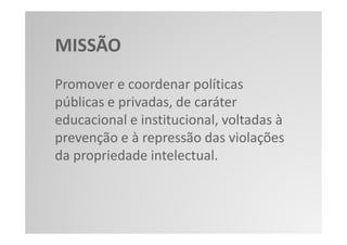 MISSÃO
Promover e coordenar políticas
públicas e privadas, de caráter
educacional e institucional, voltadas à
prevenção e à repressão das violações
da propriedade intelectual.
 