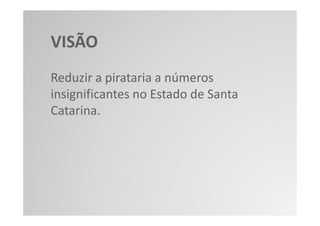 VISÃO
Reduzir a pirataria a números
insignificantes no Estado de Santa
Catarina.
 
