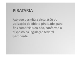 PIRATARIA
Ato que permita a circulação ou
utilização do objeto pirateado, para
fins comerciais ou não, conforme o
disposto na legislação federal
pertinente.
 
