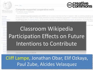 Classroom Wikipedia
 Participation Effects on Future
    Intentions to Contribute

Cliff Lampe, Jonathan Obar, Elif Ozkaya,
       Paul Zube, Alcides Velasquez
 