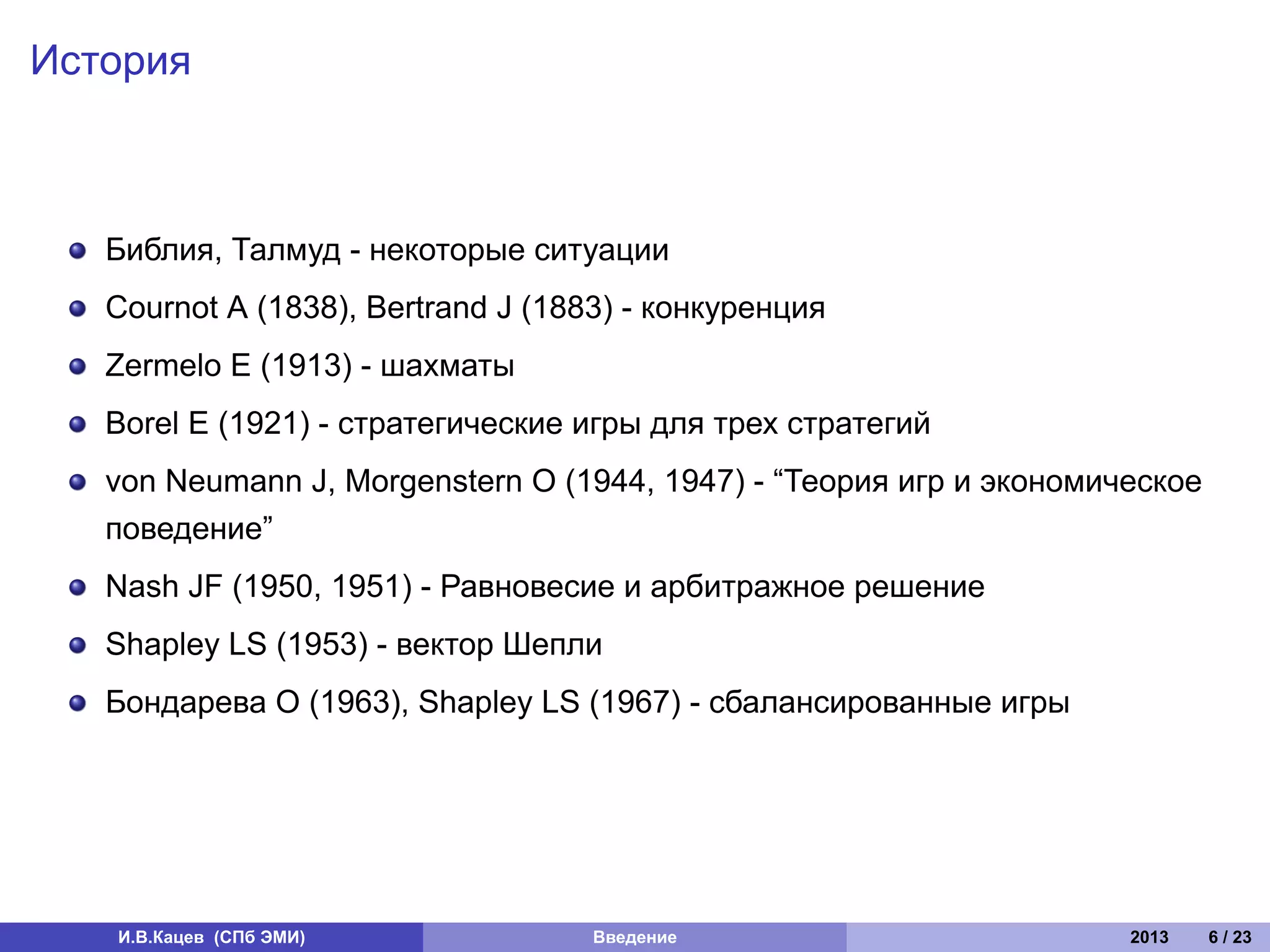 История



   Библия, Талмуд - некоторые ситуации
   Cournot A (1838), Bertrand J (1883) - конкуренция
   Zermelo E (1913) - шахматы
   Borel E (1921) - стратегические игры для трех стратегий
   von Neumann J, Morgenstern O (1944, 1947) - “Теория игр и экономическое
   поведение”
   Nash JF (1950, 1951) - Равновесие и арбитражное решение
   Shapley LS (1953) - вектор Шепли
   Бондарева О (1963), Shapley LS (1967) - сбалансированные игры




   И.В.Кацев (СПб ЭМИ)              Введение                         2013    6 / 23
 