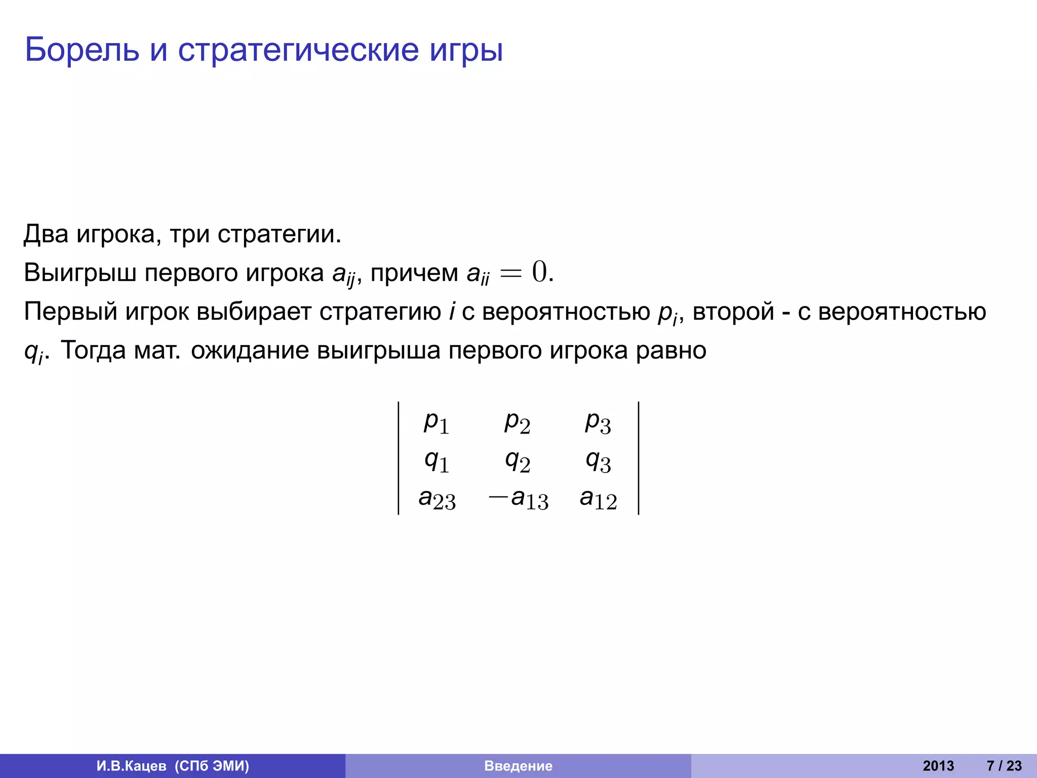 Борель и стратегические игры




Два игрока, три стратегии.
Выигрыш первого игрока aij , причем aii = 0.
Первый игрок выбирает стратегию i с вероятностью pi , второй - с вероятностью
qi . Тогда мат. ожидание выигрыша первого игрока равно

                               p1     p2        p3
                               q1     q2        q3
                               a23   −a13       a12




     И.В.Кацев (СПб ЭМИ)             Введение                          2013   7 / 23
 