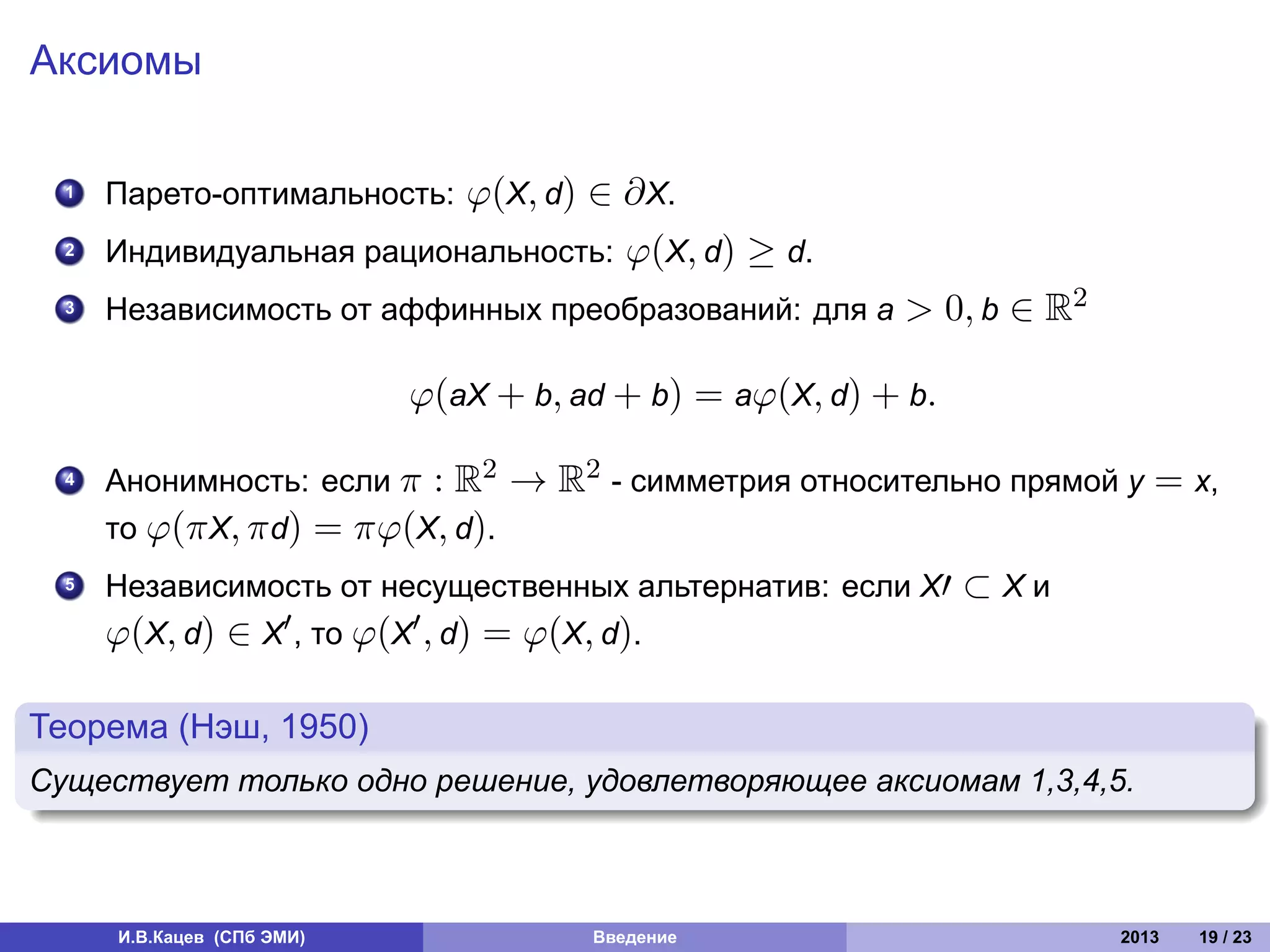 Аксиомы

    1. Парето-оптимальность: φ(X, d) ∈      ∂ X.
    2. Индивидуальная рациональность:        φ(X, d) ≥ d.
    . Независимость от аффинных преобразований: для a
    3                                                       > 0, b ∈ R2

                              φ(aX + b, ad + b) = aφ(X, d) + b.

    4. Анонимность: если π : R2 → R2 - симметрия относительно прямой y       = x,
       то φ(π X, π d) = πφ(X, d).
    5. Независимость от несущественных альтернатив: если X′ ⊂ X и
        φ(X, d) ∈ X′ , то φ(X′ , d) = φ(X, d).
.
Теорема (Нэш, 1950)
.
Существует только одно решение, удовлетворяющее аксиомам 1,3,4,5.
.



        И.В.Кацев (СПб ЭМИ)               Введение                        2013   19 / 23
 