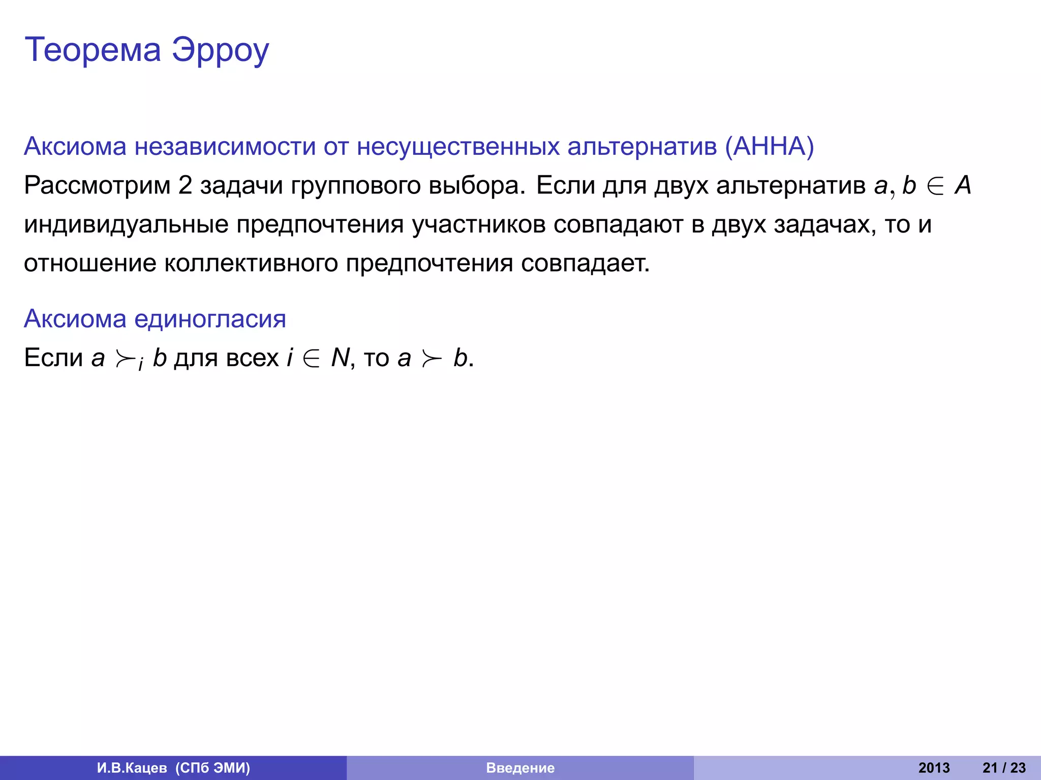 Теорема Эрроу

Аксиома независимости от несущественных альтернатив (АННА)
Рассмотрим 2 задачи группового выбора. Если для двух альтернатив a, b ∈ A
индивидуальные предпочтения участников совпадают в двух задачах, то и
отношение коллективного предпочтения совпадает.

Аксиома единогласия
Если a ≻i b для всех i     ∈ N, то a ≻ b.




     И.В.Кацев (СПб ЭМИ)                    Введение                2013    21 / 23
 