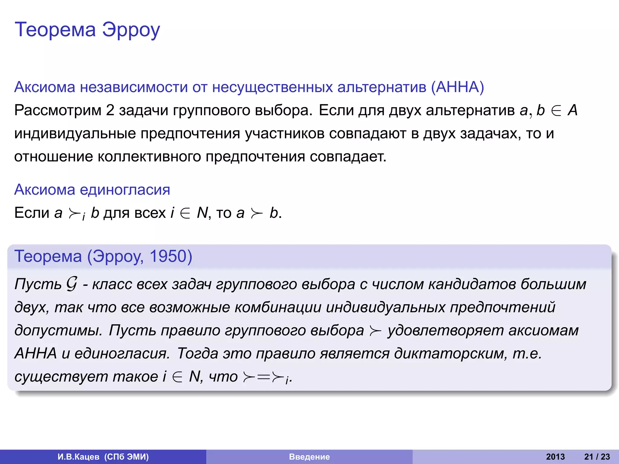 Теорема Эрроу

Аксиома независимости от несущественных альтернатив (АННА)
Рассмотрим 2 задачи группового выбора. Если для двух альтернатив a, b ∈ A
индивидуальные предпочтения участников совпадают в двух задачах, то и
отношение коллективного предпочтения совпадает.

Аксиома единогласия
Если a ≻i b для всех i     ∈ N, то a ≻ b.
.
Теорема (Эрроу, 1950)
.
Пусть G - класс всех задач группового выбора с числом кандидатов большим
двух, так что все возможные комбинации индивидуальных предпочтений
допустимы. Пусть правило группового выбора ≻ удовлетворяет аксиомам
АННА и единогласия. Тогда это правило является диктаторским, т.е.
существует такое i ∈ N, что ≻=≻i .
.



     И.В.Кацев (СПб ЭМИ)                    Введение                2013    21 / 23
 