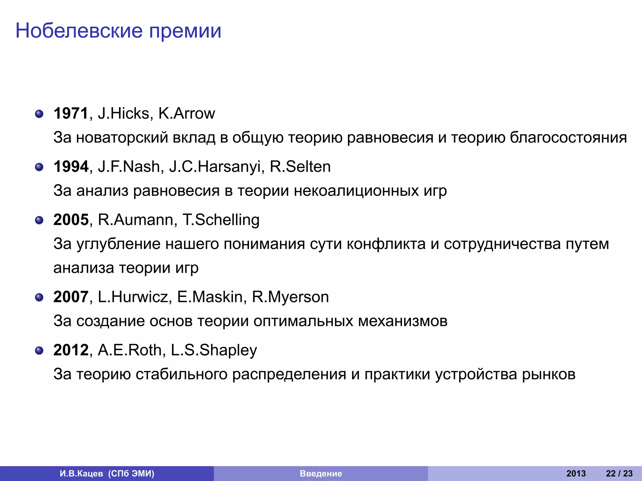 Нобелевские премии


   1971, J.Hicks, K.Arrow
   За новаторский вклад в общую теорию равновесия и теорию благосостояния
   1994, J.F.Nash, J.C.Harsanyi, R.Selten
   За анализ равновесия в теории некоалиционных игр
   2005, R.Aumann, T.Schelling
   За углубление нашего понимания сути конфликта и сотрудничества путем
   анализа теории игр
   2007, L.Hurwicz, E.Maskin, R.Myerson
   За создание основ теории оптимальных механизмов
   2012, A.E.Roth, L.S.Shapley
   За теорию стабильного распределения и практики устройства рынков




   И.В.Кацев (СПб ЭМИ)           Введение                        2013   22 / 23
 