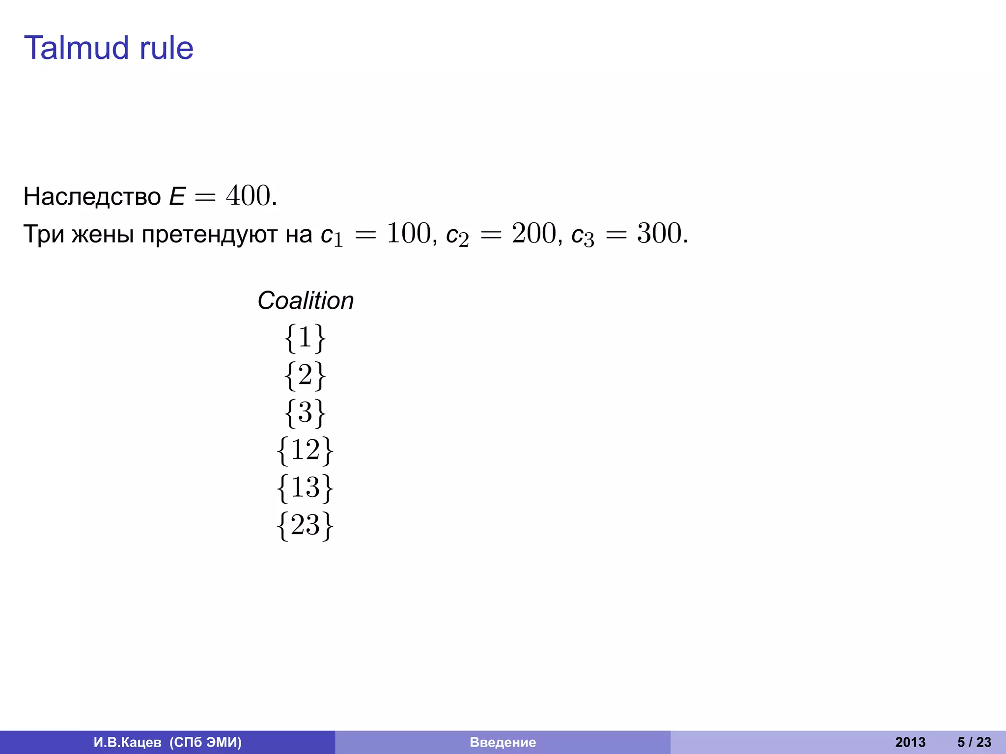 Talmud rule



Наследство E = 400.
Три жены претендуют на c1              = 100, c2 = 200, c3 = 300.

                           Coalition
                             {1}
                             {2}
                             {3}
                            {12}
                            {13}
                            {23}




     И.В.Кацев (СПб ЭМИ)                       Введение             2013   5 / 23
 