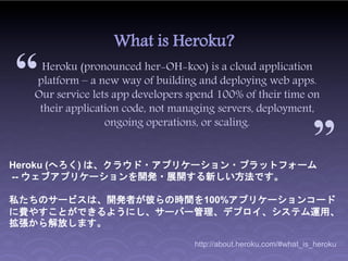 What is Heroku?

“    Heroku (pronounced her-OH-koo) is a cloud application
   platform – a new way of building and deploying web apps.
   Our service lets app developers spend 100% of their time on      “
    their application code, not managing servers, deployment,
                  ongoing operations, or scaling.


Heroku (へろく) は、クラウド・アプリケーション・プラットフォーム
-- ウェブアプリケーションを開発・展開する新しい方法です。

私たちのサービスは、開発者が彼らの時間を100%アプリケーションコード
に費やすことができるようにし、サーバー管理、デプロイ、システム運用、
拡張から解放します。

                                    http://about.heroku.com/#what_is_heroku
 