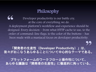 Philosophy

 “           Developer productivity is our battle cry,
                at the core of everything we do.
  A deployment platform’s workflow and experience should be
 designed. Every decision – from what HTTP cache to use, to the
  order of command-line flags, to the color of the buttons – has
  been made with a maniacal focus on developer productivity.
                                                            “
  「開発者の生産性（Developer Productivity）」は、
我々がおこなうあらゆることについて中心的なテーマである。

 プラットフォームのワークフローと操作性について、
あらゆる議論は「開発者の生産性」に徹底的に拘っている。
 