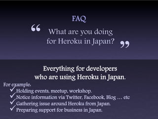 FAQ

            “       What are you doing
                   for Heroku in Japan?
                                                     “
                Everything for developers
              who are using Heroku in Japan.
For example:
     Holding events, meetup, workshop.
     Notice information via Twitter, Facebook, Blog … etc
     Gathering issue around Heroku from Japan.
     Preparing support for business in Japan.
 