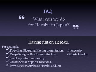 FAQ

            “        What can we do
                   for Heroku in Japan?
                                                    “
                   Having fun on Heroku.
For example:
     Tweeting, Blogging, Having presentation.   #herokujp
     Deep diving to Heroku architecture.        Github: heroku
     Small Apps for community.
     Create Social Apps on Facebook.
     Provide your service as Heroku add-on.
 